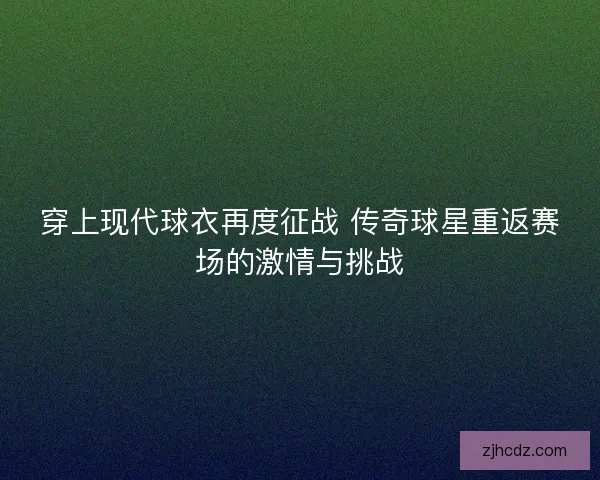 穿上现代球衣再度征战 传奇球星重返赛场的激情与挑战