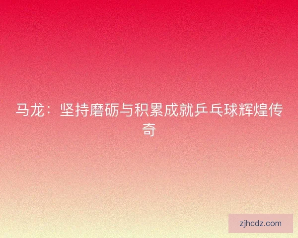 马龙：坚持磨砺与积累成就乒乓球辉煌传奇