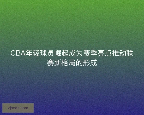 CBA年轻球员崛起成为赛季亮点推动联赛新格局的形成 CBA年轻球员崛起成为赛季亮点推动联赛新格局的形成