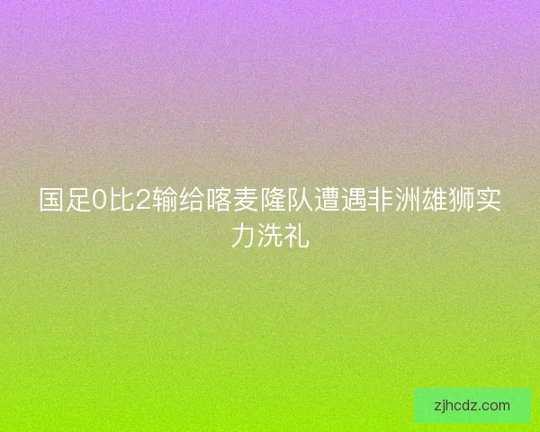 国足0比2输给喀麦隆队遭遇非洲雄狮实力洗礼