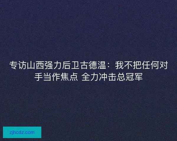 专访山西强力后卫古德温：我不把任何对手当作焦点 全力冲击总冠军