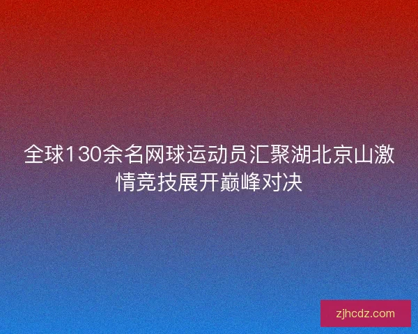 全球130余名网球运动员汇聚湖北京山激情竞技展开巅峰对决