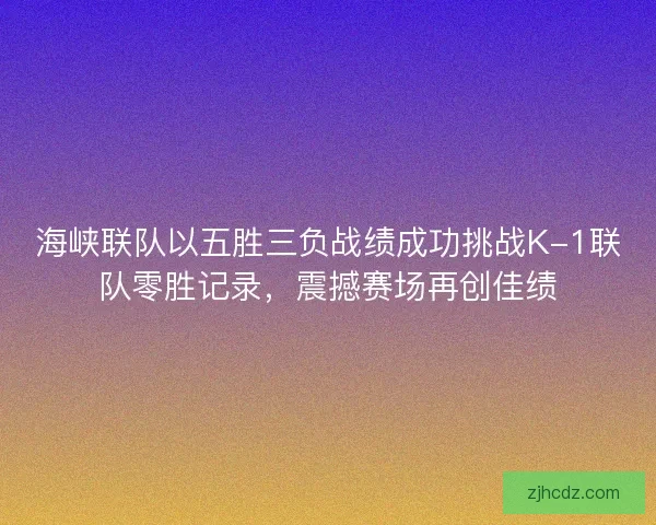 海峡联队以五胜三负战绩成功挑战K-1联队零胜记录，震撼赛场再创佳绩