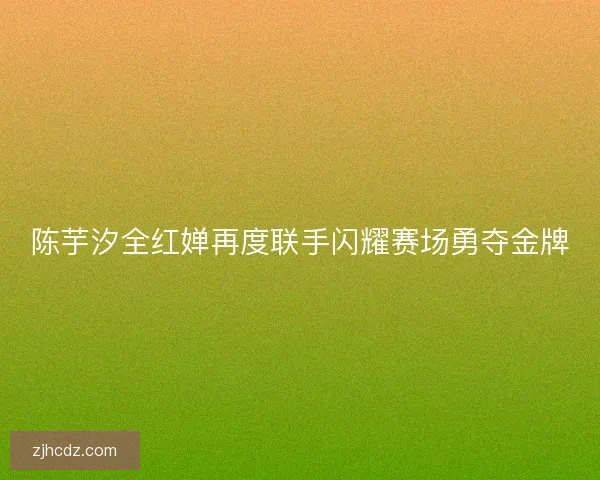 陈芋汐全红婵再度联手闪耀赛场勇夺金牌 陈芋汐全红婵再度联手闪耀赛场勇夺金牌