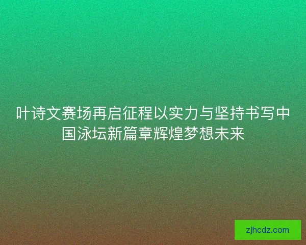 叶诗文赛场再启征程以实力与坚持书写中国泳坛新篇章辉煌梦想未来 叶诗文赛场再启征程以实力与坚持书写中国泳坛新篇章辉煌梦想未来