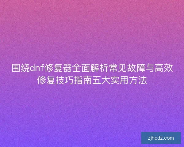 围绕dnf修复器全面解析常见故障与高效修复技巧指南五大实用方法