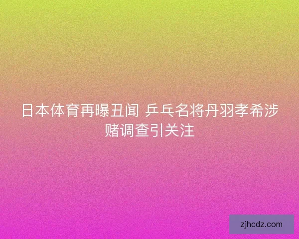 日本体育再曝丑闻 乒乓名将丹羽孝希涉赌调查引关注