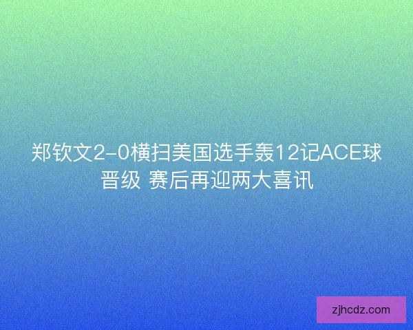 郑钦文2-0横扫美国选手轰12记ACE球晋级 赛后再迎两大喜讯