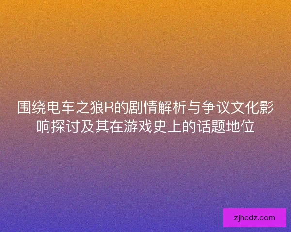 围绕电车之狼R的剧情解析与争议文化影响探讨及其在游戏史上的话题地位