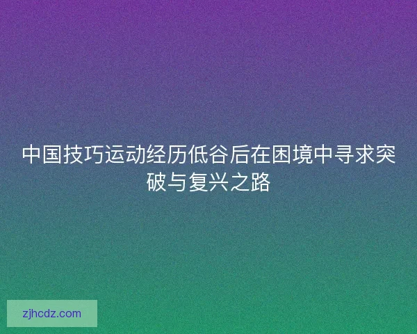 中国技巧运动经历低谷后在困境中寻求突破与复兴之路
