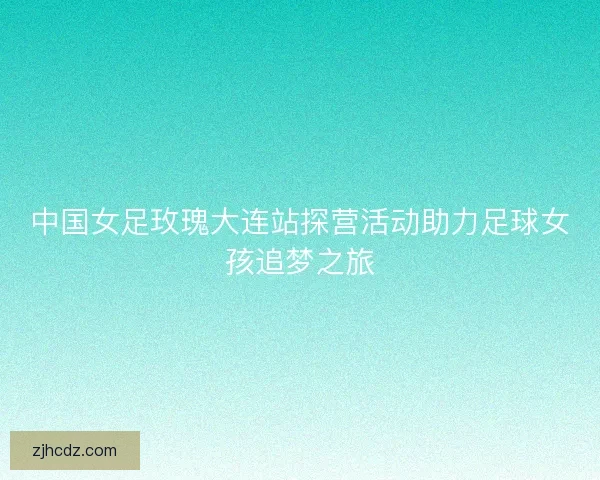 中国女足玫瑰大连站探营活动助力足球女孩追梦之旅